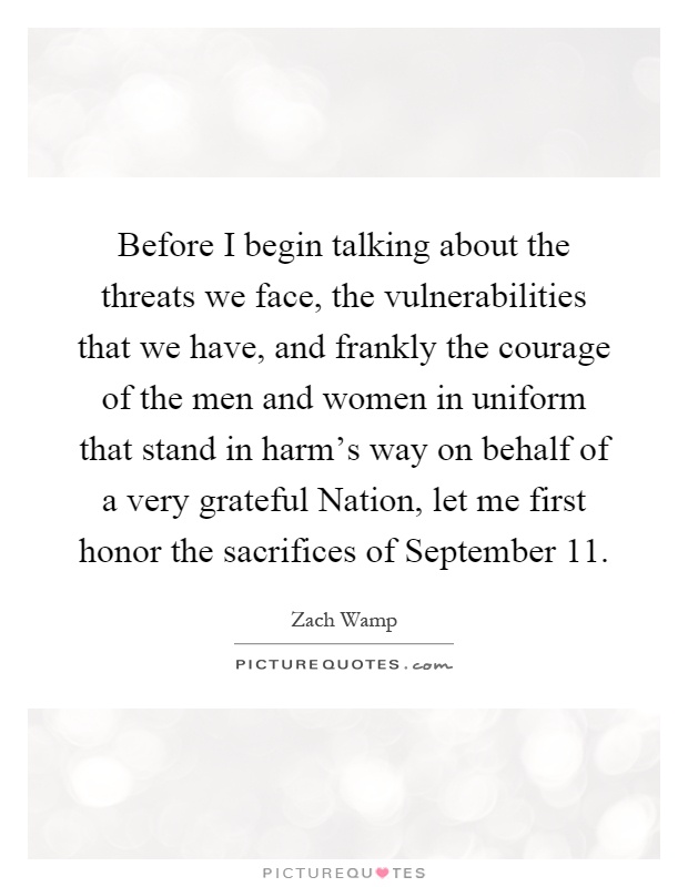 Before I begin talking about the threats we face, the vulnerabilities that we have, and frankly the courage of the men and women in uniform that stand in harm's way on behalf of a very grateful Nation, let me first honor the sacrifices of September 11 Picture Quote #1