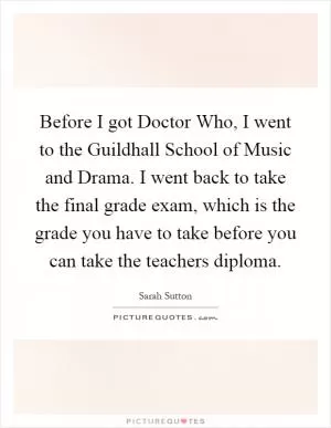 Before I got Doctor Who, I went to the Guildhall School of Music and Drama. I went back to take the final grade exam, which is the grade you have to take before you can take the teachers diploma Picture Quote #1