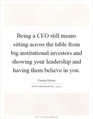 Being a CEO still means sitting across the table from big institutional investors and showing your leadership and having them believe in you Picture Quote #1