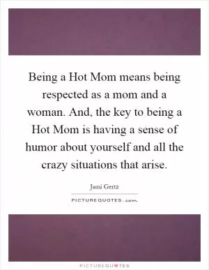 Being a Hot Mom means being respected as a mom and a woman. And, the key to being a Hot Mom is having a sense of humor about yourself and all the crazy situations that arise Picture Quote #1