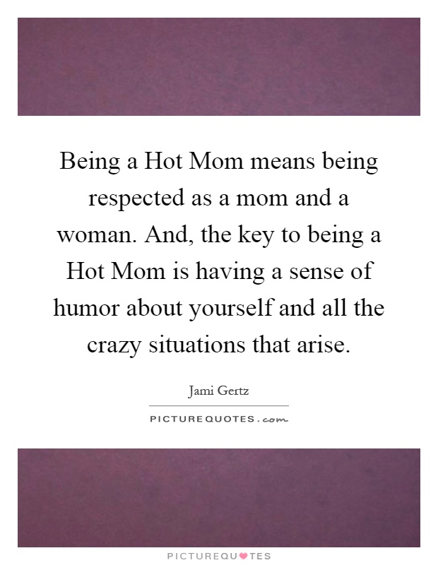 Being a Hot Mom means being respected as a mom and a woman. And, the key to being a Hot Mom is having a sense of humor about yourself and all the crazy situations that arise Picture Quote #1