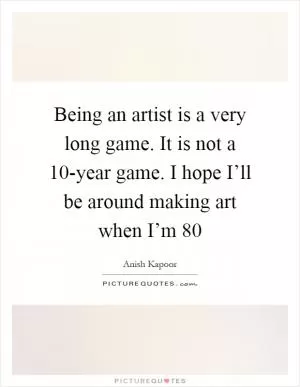Being an artist is a very long game. It is not a 10-year game. I hope I’ll be around making art when I’m 80 Picture Quote #1