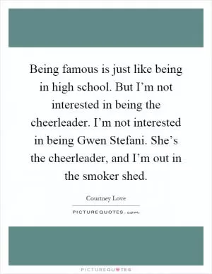Being famous is just like being in high school. But I’m not interested in being the cheerleader. I’m not interested in being Gwen Stefani. She’s the cheerleader, and I’m out in the smoker shed Picture Quote #1