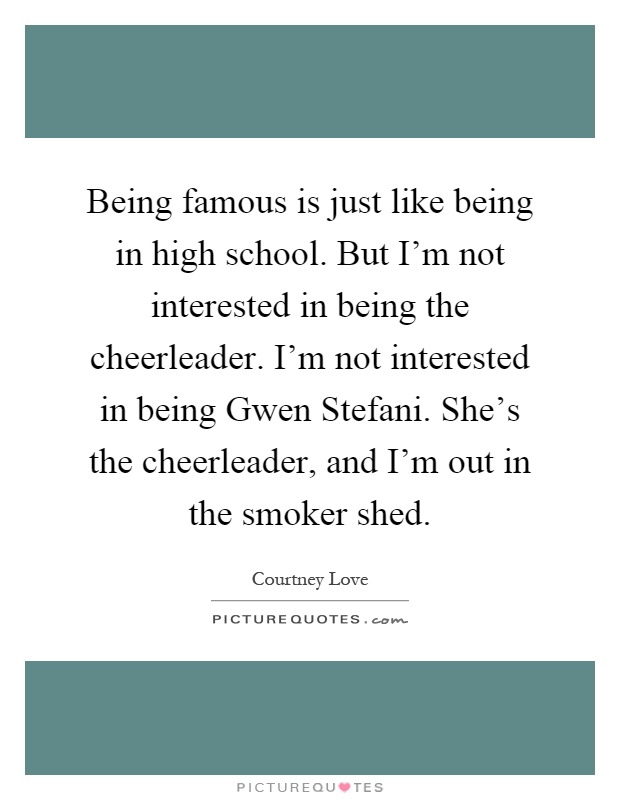 Being famous is just like being in high school. But I'm not interested in being the cheerleader. I'm not interested in being Gwen Stefani. She's the cheerleader, and I'm out in the smoker shed Picture Quote #1