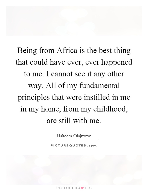 Being from Africa is the best thing that could have ever, ever happened to me. I cannot see it any other way. All of my fundamental principles that were instilled in me in my home, from my childhood, are still with me Picture Quote #1