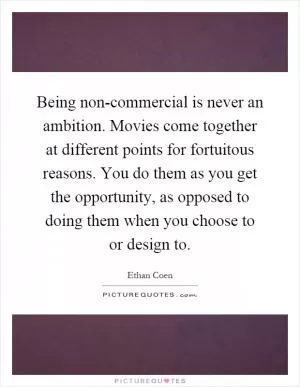Being non-commercial is never an ambition. Movies come together at different points for fortuitous reasons. You do them as you get the opportunity, as opposed to doing them when you choose to or design to Picture Quote #1