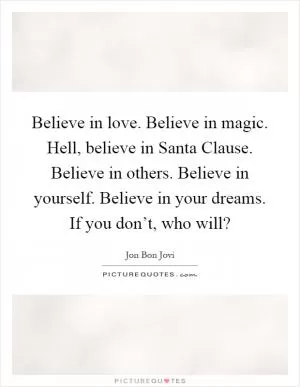 Believe in love. Believe in magic. Hell, believe in Santa Clause. Believe in others. Believe in yourself. Believe in your dreams. If you don’t, who will? Picture Quote #1