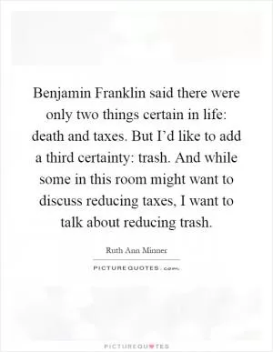 Benjamin Franklin said there were only two things certain in life: death and taxes. But I’d like to add a third certainty: trash. And while some in this room might want to discuss reducing taxes, I want to talk about reducing trash Picture Quote #1