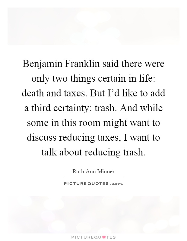 Benjamin Franklin said there were only two things certain in life: death and taxes. But I'd like to add a third certainty: trash. And while some in this room might want to discuss reducing taxes, I want to talk about reducing trash Picture Quote #1