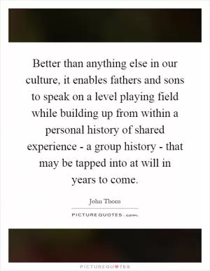 Better than anything else in our culture, it enables fathers and sons to speak on a level playing field while building up from within a personal history of shared experience - a group history - that may be tapped into at will in years to come Picture Quote #1