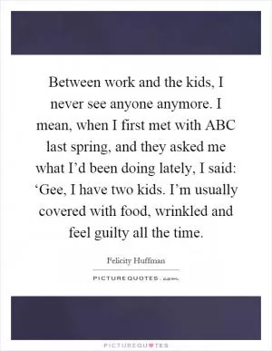 Between work and the kids, I never see anyone anymore. I mean, when I first met with ABC last spring, and they asked me what I’d been doing lately, I said: ‘Gee, I have two kids. I’m usually covered with food, wrinkled and feel guilty all the time Picture Quote #1