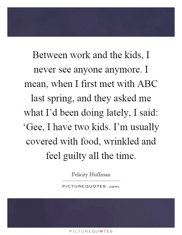 Between work and the kids, I never see anyone anymore. I mean, when I first met with ABC last spring, and they asked me what I'd been doing lately, I said: ‘Gee, I have two kids. I'm usually covered with food, wrinkled and feel guilty all the time Picture Quote #1