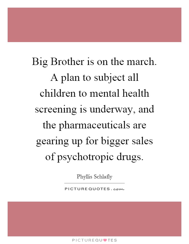 Big Brother is on the march. A plan to subject all children to mental health screening is underway, and the pharmaceuticals are gearing up for bigger sales of psychotropic drugs Picture Quote #1