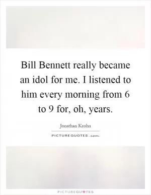 Bill Bennett really became an idol for me. I listened to him every morning from 6 to 9 for, oh, years Picture Quote #1