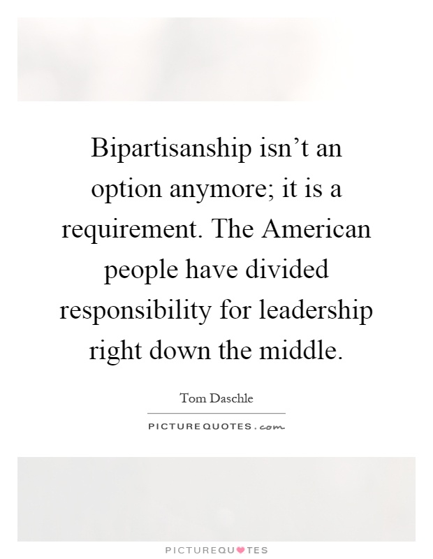 Bipartisanship isn't an option anymore; it is a requirement. The American people have divided responsibility for leadership right down the middle Picture Quote #1