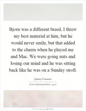 Bjorn was a different breed, I threw my best material at him, but he would never smile, but that added to the charm when he played me and Mac. We were going nuts and losing our mind and he was sitting back like he was on a Sunday stroll Picture Quote #1
