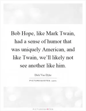 Bob Hope, like Mark Twain, had a sense of humor that was uniquely American, and like Twain, we’ll likely not see another like him Picture Quote #1