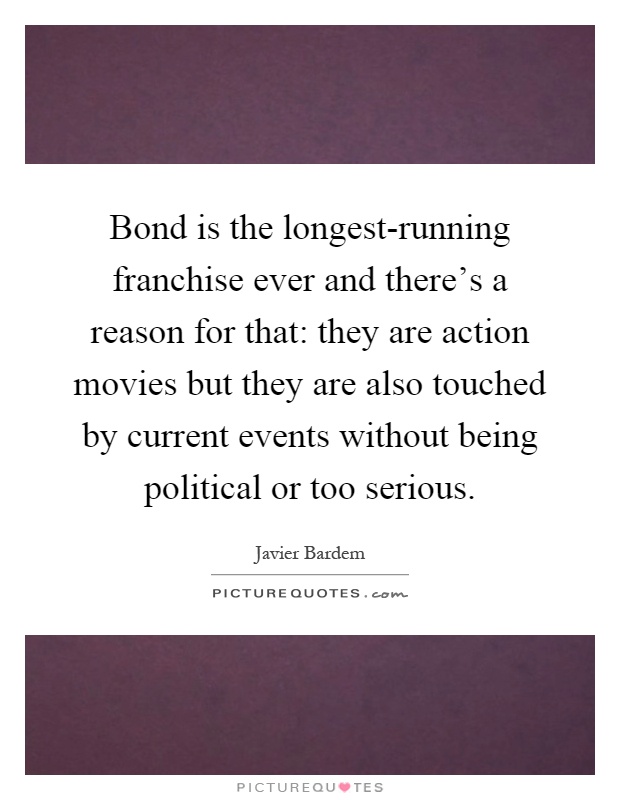 Bond is the longest-running franchise ever and there's a reason for that: they are action movies but they are also touched by current events without being political or too serious Picture Quote #1