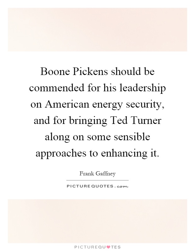 Boone Pickens should be commended for his leadership on American energy security, and for bringing Ted Turner along on some sensible approaches to enhancing it Picture Quote #1