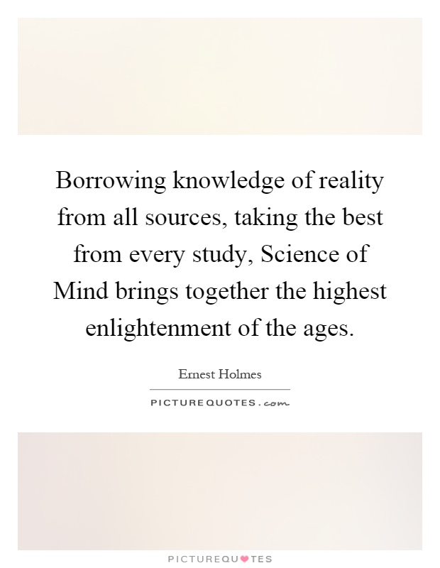 Borrowing knowledge of reality from all sources, taking the best from every study, Science of Mind brings together the highest enlightenment of the ages Picture Quote #1