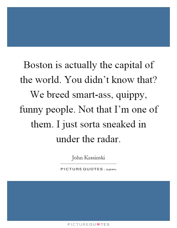 Boston is actually the capital of the world. You didn't know that? We breed smart-ass, quippy, funny people. Not that I'm one of them. I just sorta sneaked in under the radar Picture Quote #1