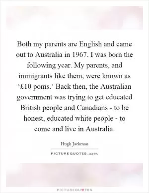 Both my parents are English and came out to Australia in 1967. I was born the following year. My parents, and immigrants like them, were known as ‘£10 poms.’ Back then, the Australian government was trying to get educated British people and Canadians - to be honest, educated white people - to come and live in Australia Picture Quote #1