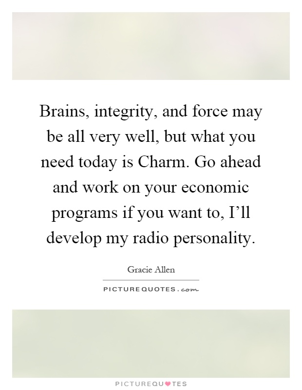 Brains, integrity, and force may be all very well, but what you need today is Charm. Go ahead and work on your economic programs if you want to, I'll develop my radio personality Picture Quote #1