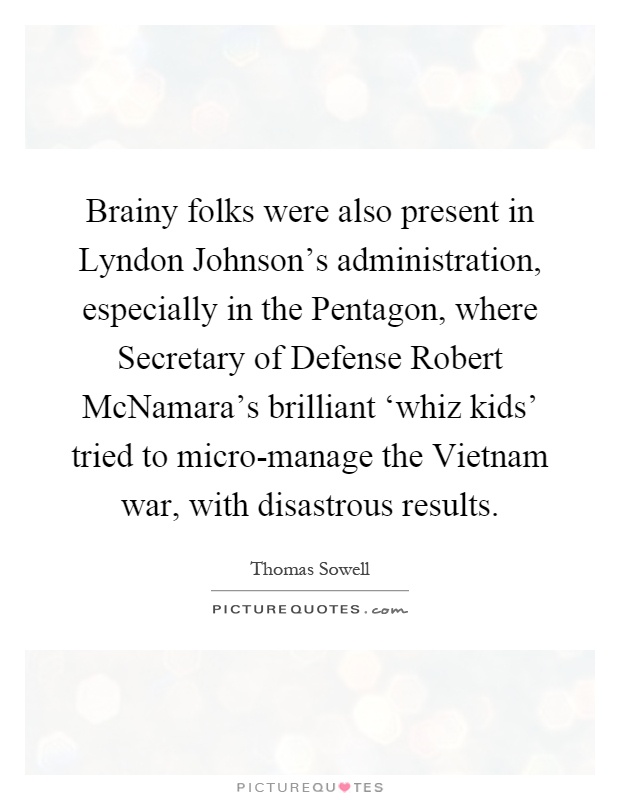 Brainy folks were also present in Lyndon Johnson's administration, especially in the Pentagon, where Secretary of Defense Robert McNamara's brilliant ‘whiz kids' tried to micro-manage the Vietnam war, with disastrous results Picture Quote #1