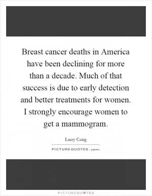 Breast cancer deaths in America have been declining for more than a decade. Much of that success is due to early detection and better treatments for women. I strongly encourage women to get a mammogram Picture Quote #1