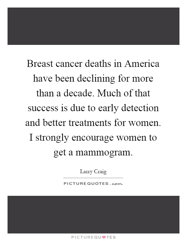 Breast cancer deaths in America have been declining for more than a decade. Much of that success is due to early detection and better treatments for women. I strongly encourage women to get a mammogram Picture Quote #1