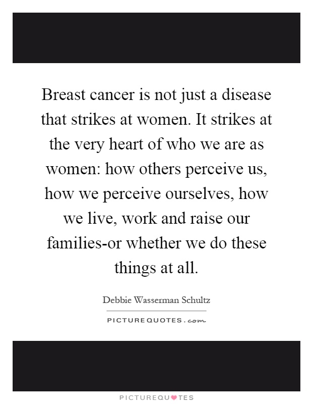Breast cancer is not just a disease that strikes at women. It strikes at the very heart of who we are as women: how others perceive us, how we perceive ourselves, how we live, work and raise our families-or whether we do these things at all Picture Quote #1