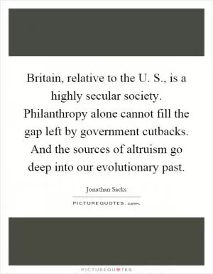 Britain, relative to the U. S., is a highly secular society. Philanthropy alone cannot fill the gap left by government cutbacks. And the sources of altruism go deep into our evolutionary past Picture Quote #1