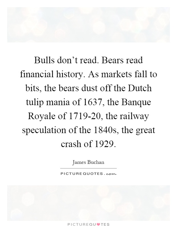 Bulls don't read. Bears read financial history. As markets fall to bits, the bears dust off the Dutch tulip mania of 1637, the Banque Royale of 1719-20, the railway speculation of the 1840s, the great crash of 1929 Picture Quote #1