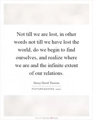 Not till we are lost, in other words not till we have lost the world, do we begin to find ourselves, and realize where we are and the infinite extent of our relations Picture Quote #1