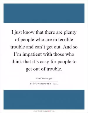 I just know that there are plenty of people who are in terrible trouble and can’t get out. And so I’m impatient with those who think that it’s easy for people to get out of trouble Picture Quote #1