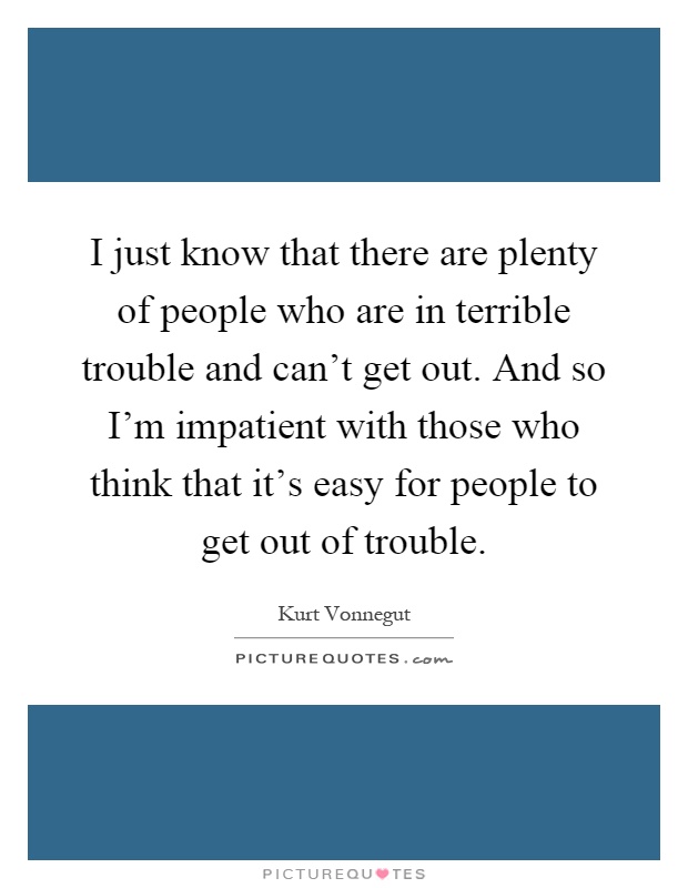 I just know that there are plenty of people who are in terrible trouble and can't get out. And so I'm impatient with those who think that it's easy for people to get out of trouble Picture Quote #1