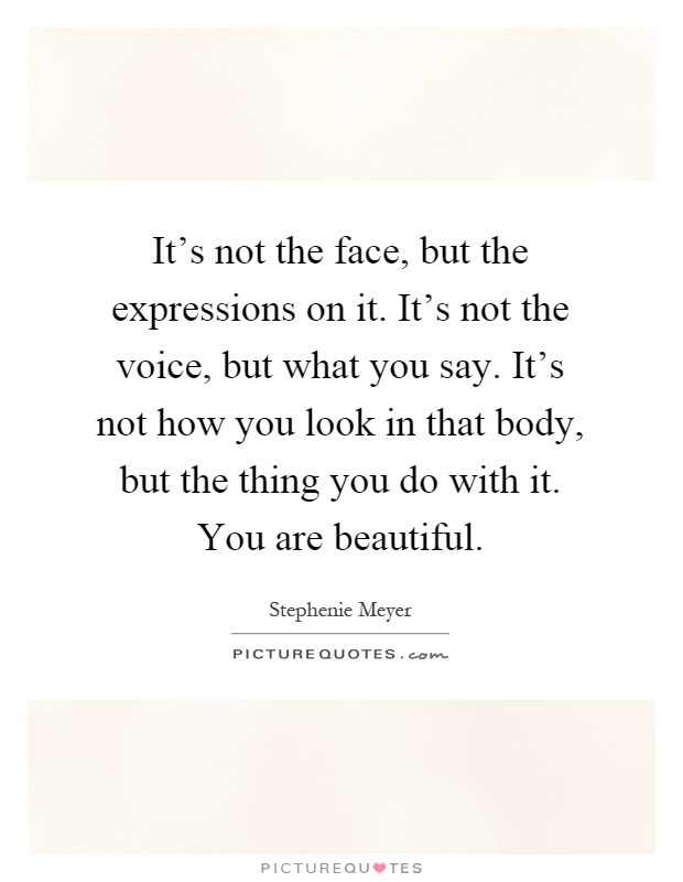 It's not the face, but the expressions on it. It's not the voice, but what you say. It's not how you look in that body, but the thing you do with it. You are beautiful Picture Quote #1