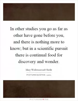 In other studies you go as far as other have gone before you, and there is nothing more to know; but in a scientific pursuit there is continual food for discovery and wonder Picture Quote #1