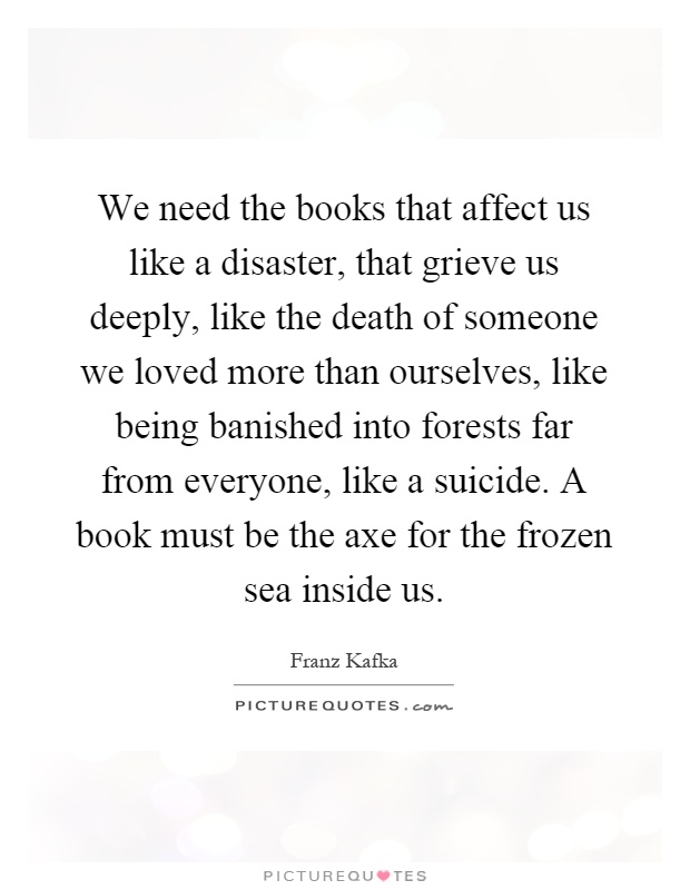 We need the books that affect us like a disaster, that grieve us deeply, like the death of someone we loved more than ourselves, like being banished into forests far from everyone, like a suicide. A book must be the axe for the frozen sea inside us Picture Quote #1