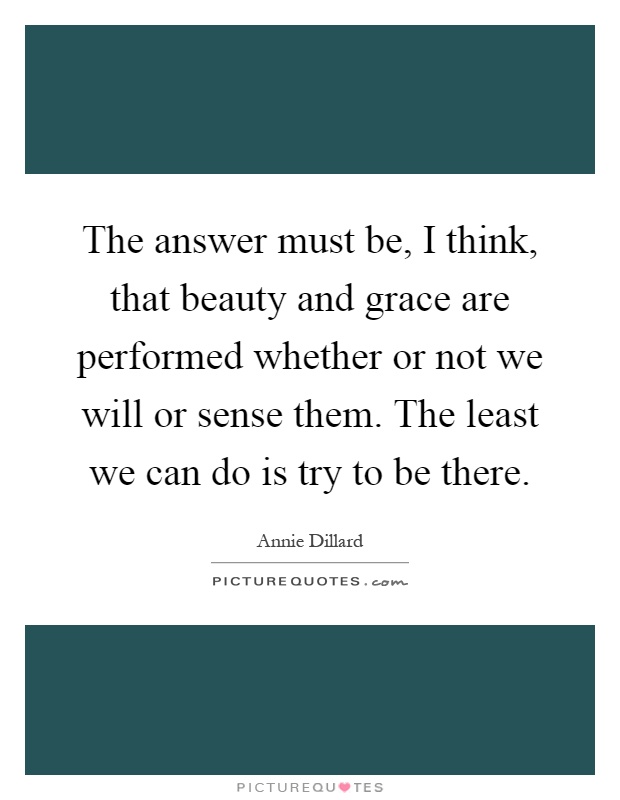 The answer must be, I think, that beauty and grace are performed whether or not we will or sense them. The least we can do is try to be there Picture Quote #1