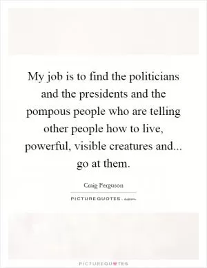 My job is to find the politicians and the presidents and the pompous people who are telling other people how to live, powerful, visible creatures and... go at them Picture Quote #1