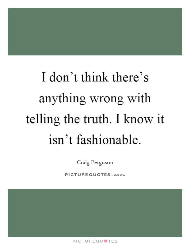 I don't think there's anything wrong with telling the truth. I know it isn't fashionable Picture Quote #1