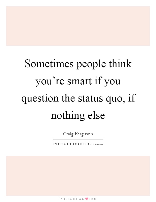 Sometimes people think you're smart if you question the status quo, if nothing else Picture Quote #1