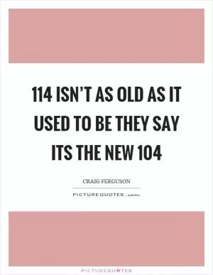 114 isn’t as old as it used to be they say its the new 104 Picture Quote #1
