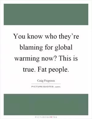 You know who they’re blaming for global warming now? This is true. Fat people Picture Quote #1