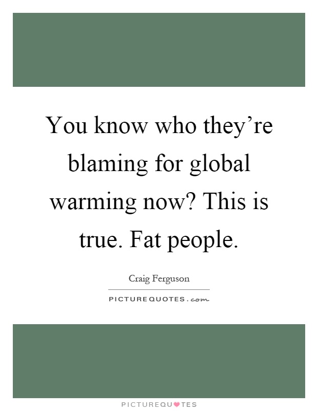 You know who they're blaming for global warming now? This is true. Fat people Picture Quote #1