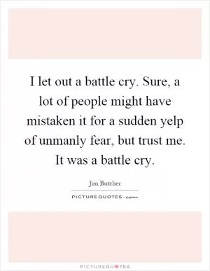 I let out a battle cry. Sure, a lot of people might have mistaken it for a sudden yelp of unmanly fear, but trust me. It was a battle cry Picture Quote #1