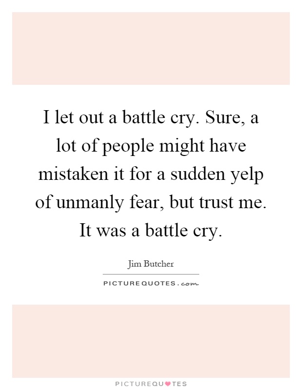 I let out a battle cry. Sure, a lot of people might have mistaken it for a sudden yelp of unmanly fear, but trust me. It was a battle cry Picture Quote #1