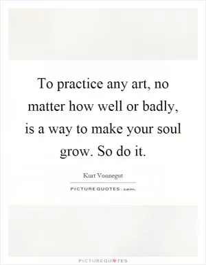 To practice any art, no matter how well or badly, is a way to make your soul grow. So do it Picture Quote #1