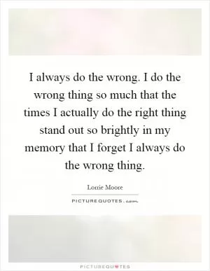 I always do the wrong. I do the wrong thing so much that the times I actually do the right thing stand out so brightly in my memory that I forget I always do the wrong thing Picture Quote #1